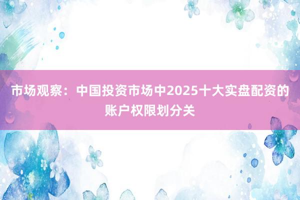 市场观察：中国投资市场中2025十大实盘配资的账户权限划分关