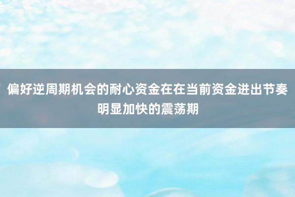 偏好逆周期机会的耐心资金在在当前资金进出节奏明显加快的震荡期