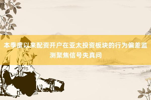 本季度以来配资开户在亚太投资板块的行为偏差监测聚焦信号失真问