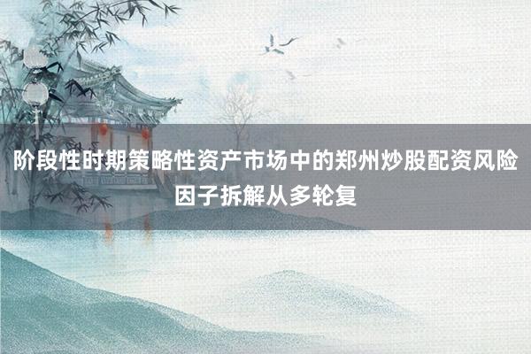 阶段性时期策略性资产市场中的郑州炒股配资风险因子拆解从多轮复