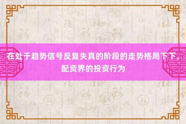 在处于趋势信号反复失真的阶段的走势格局下下，配资界的投资行为