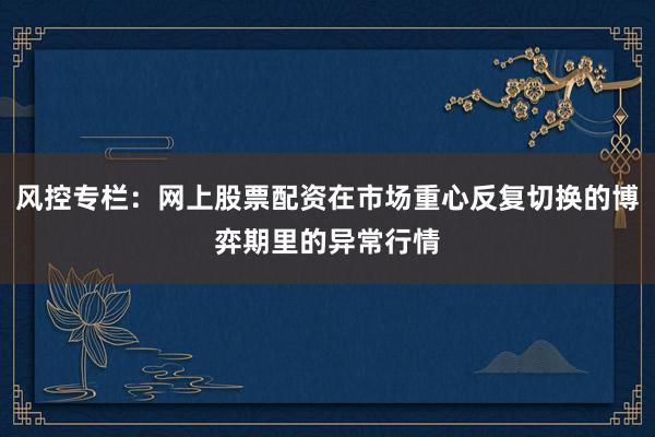 风控专栏：网上股票配资在市场重心反复切换的博弈期里的异常行情