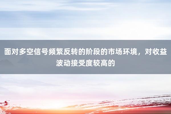面对多空信号频繁反转的阶段的市场环境，对收益波动接受度较高的