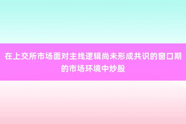 在上交所市场面对主线逻辑尚未形成共识的窗口期的市场环境中炒股