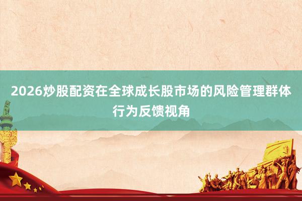 2026炒股配资在全球成长股市场的风险管理群体行为反馈视角