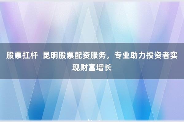 股票扛杆  昆明股票配资服务，专业助力投资者实现财富增长