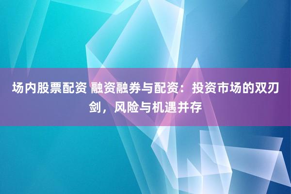 场内股票配资 融资融券与配资：投资市场的双刃剑，风险与机遇并存