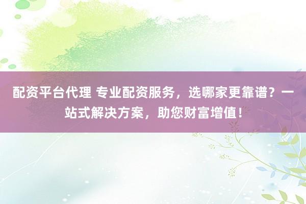 配资平台代理 专业配资服务，选哪家更靠谱？一站式解决方案，助您财富增值！