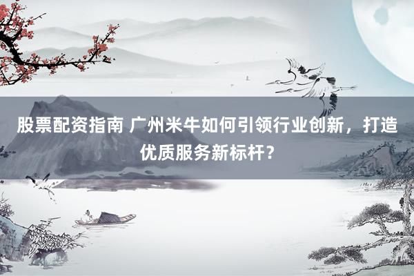 股票配资指南 广州米牛如何引领行业创新，打造优质服务新标杆？