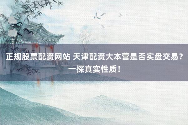 正规股票配资网站 天津配资大本营是否实盘交易？一探真实性质！