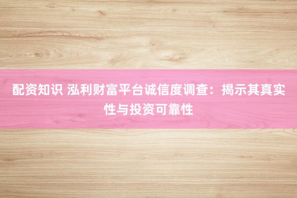 配资知识 泓利财富平台诚信度调查：揭示其真实性与投资可靠性
