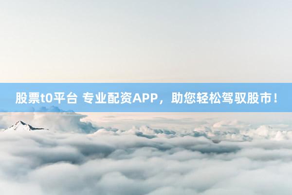 股票t0平台 专业配资APP，助您轻松驾驭股市！
