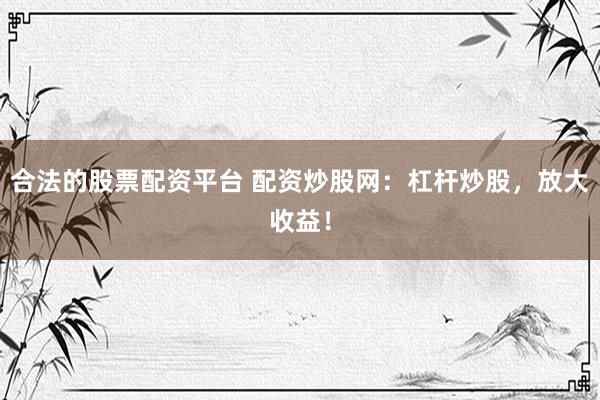 合法的股票配资平台 配资炒股网：杠杆炒股，放大收益！