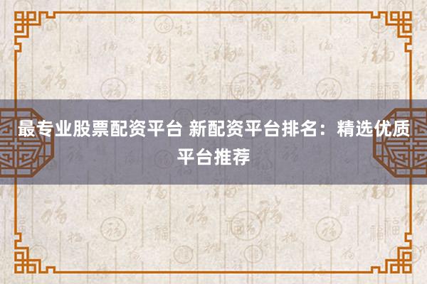 最专业股票配资平台 新配资平台排名：精选优质平台推荐