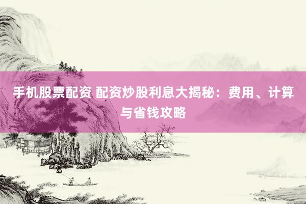 手机股票配资 配资炒股利息大揭秘：费用、计算与省钱攻略