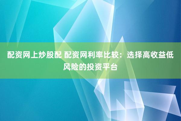 配资网上炒股配 配资网利率比较：选择高收益低风险的投资平台