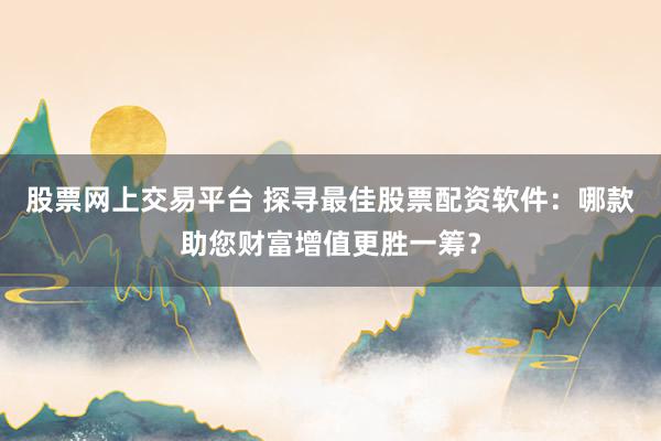 股票网上交易平台 探寻最佳股票配资软件：哪款助您财富增值更胜一筹？