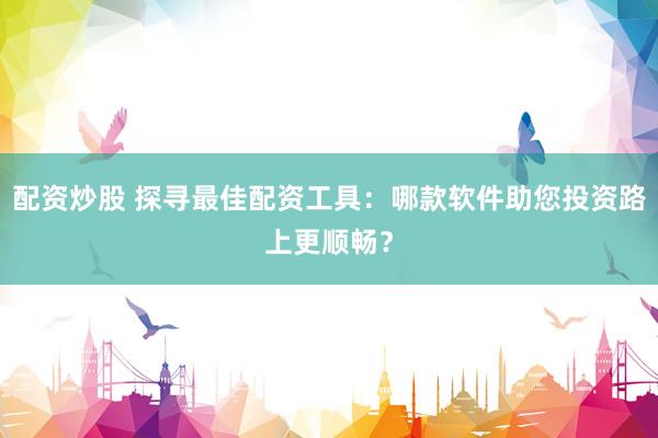 配资炒股 探寻最佳配资工具：哪款软件助您投资路上更顺畅？