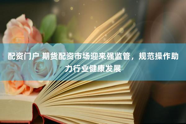 配资门户 期货配资市场迎来强监管，规范操作助力行业健康发展