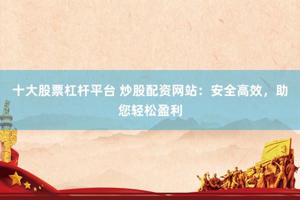 十大股票杠杆平台 炒股配资网站：安全高效，助您轻松盈利