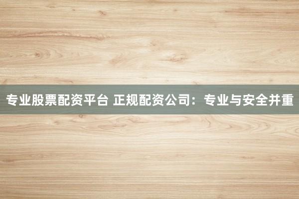 专业股票配资平台 正规配资公司：专业与安全并重
