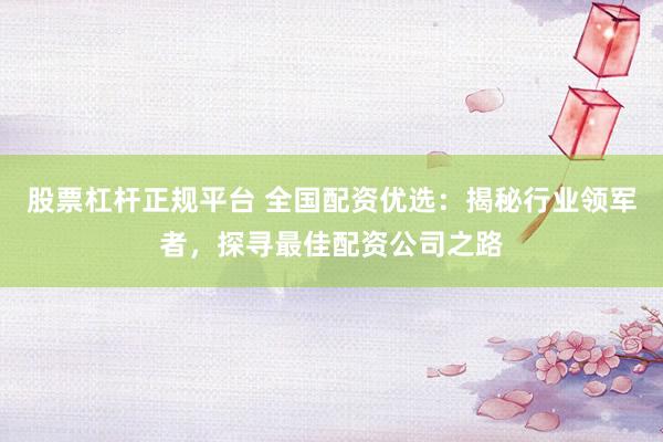 股票杠杆正规平台 全国配资优选：揭秘行业领军者，探寻最佳配资公司之路