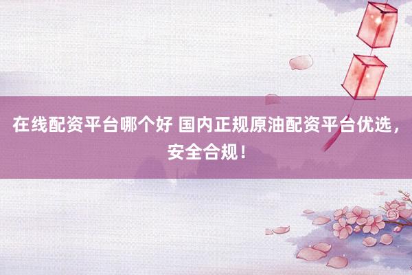 在线配资平台哪个好 国内正规原油配资平台优选，安全合规！