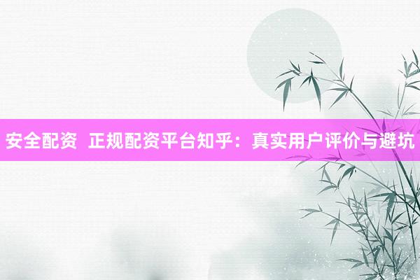 安全配资 正规配资平台知乎:真实用户评价与避坑