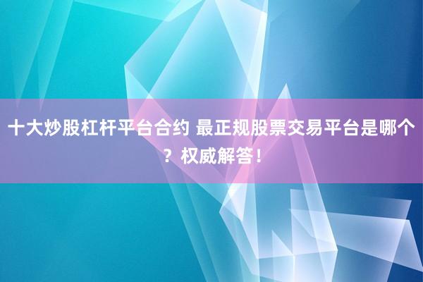 十大炒股杠杆平台合约 最正规股票交易平台是哪个？权威解答！