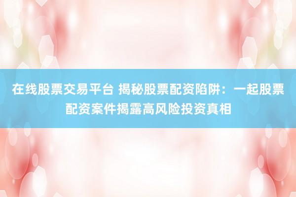 在线股票交易平台 揭秘股票配资陷阱：一起股票配资案件揭露高风险投资真相