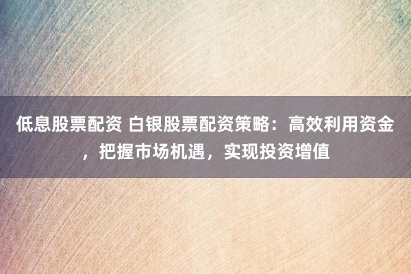低息股票配资 白银股票配资策略：高效利用资金，把握市场机遇，实现投资增值