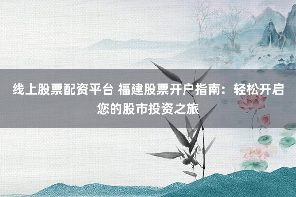 线上股票配资平台 福建股票开户指南：轻松开启您的股市投资之旅