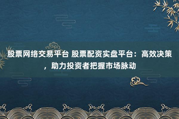 股票网络交易平台 股票配资实盘平台：高效决策，助力投资者把握市场脉动