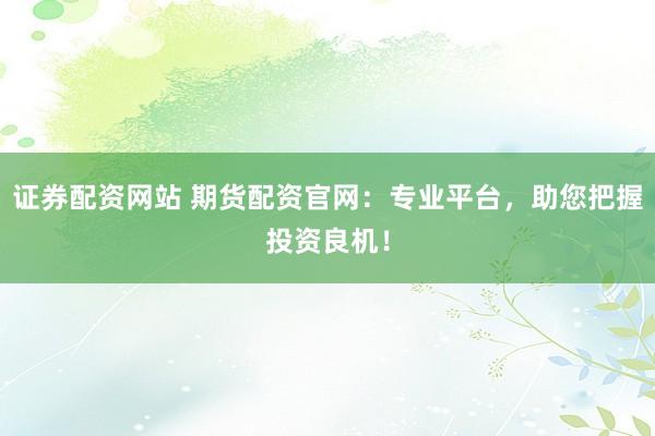 证券配资网站 期货配资官网：专业平台，助您把握投资良机！