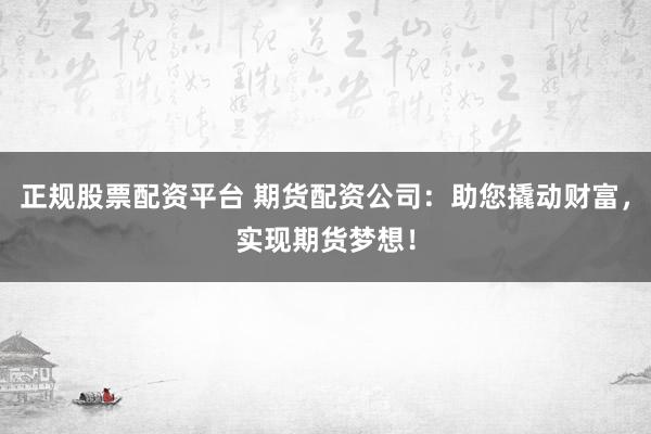 正规股票配资平台 期货配资公司：助您撬动财富，实现期货梦想！