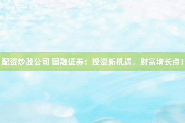 配资炒股公司 国融证券：投资新机遇，财富增长点！