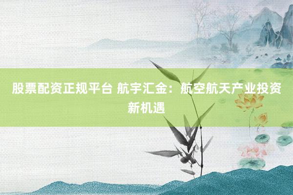 股票配资正规平台 航宇汇金：航空航天产业投资新机遇