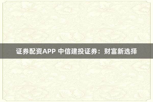 证券配资APP 中信建投证券：财富新选择