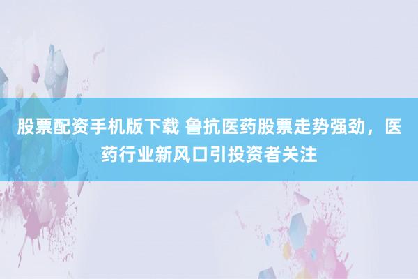 股票配资手机版下载 鲁抗医药股票走势强劲，医药行业新风口引投资者关注