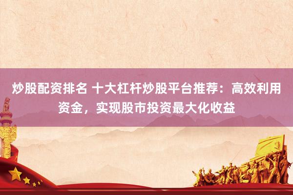 炒股配资排名 十大杠杆炒股平台推荐:高效利用资金,实现股市投资最大化收益