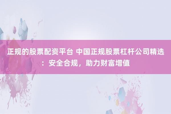 正规的股票配资平台 中国正规股票杠杆公司精选:安全合规,助力财富增值