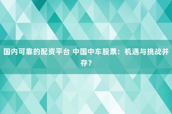 国内可靠的配资平台 中国中车股票：机遇与挑战并存？