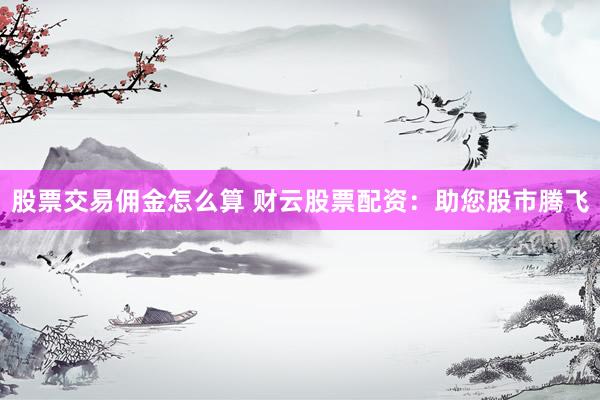 股票交易佣金怎么算 财云股票配资：助您股市腾飞