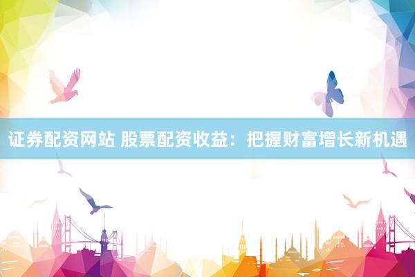 证券配资网站 股票配资收益：把握财富增长新机遇