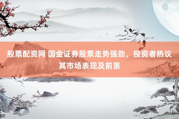 股票配资网 国金证券股票走势强劲，投资者热议其市场表现及前景