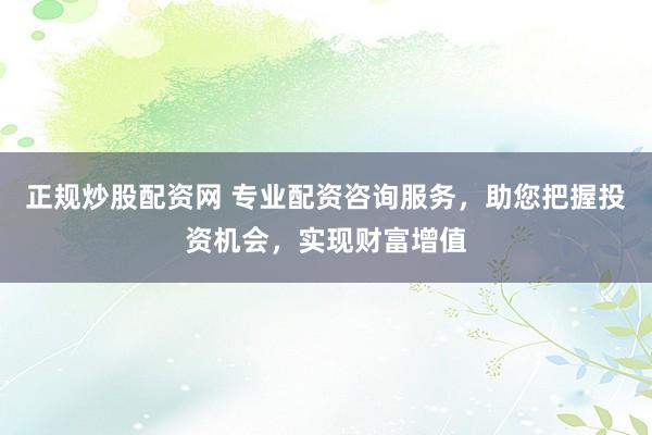 正规炒股配资网 专业配资咨询服务，助您把握投资机会，实现财富增值
