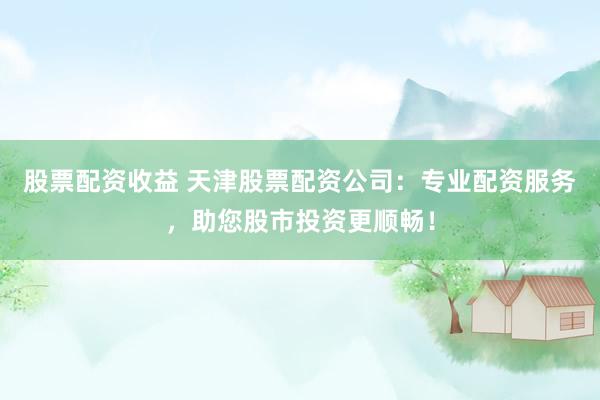 股票配资收益 天津股票配资公司：专业配资服务，助您股市投资更顺畅！