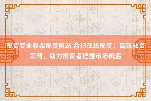 配资专业股票配资网站 合拍在线配资:高效融资策略,助力投资者把握市场机遇