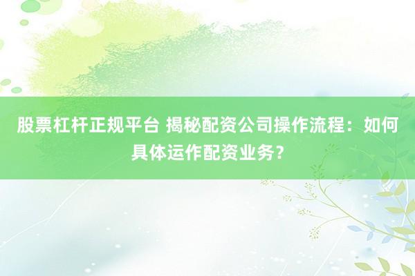 股票杠杆正规平台 揭秘配资公司操作流程:如何具体运作配资业务?