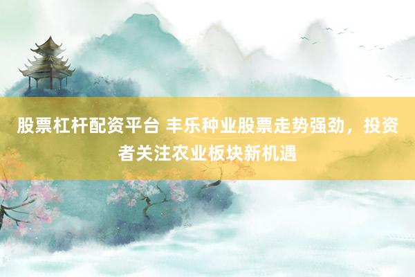 股票杠杆配资平台 丰乐种业股票走势强劲,投资者关注农业板块新机遇
